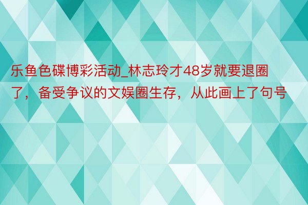 乐鱼色碟博彩活动_林志玲才48岁就要退圈了，备受争议的文娱圈生存，从此画上了句号