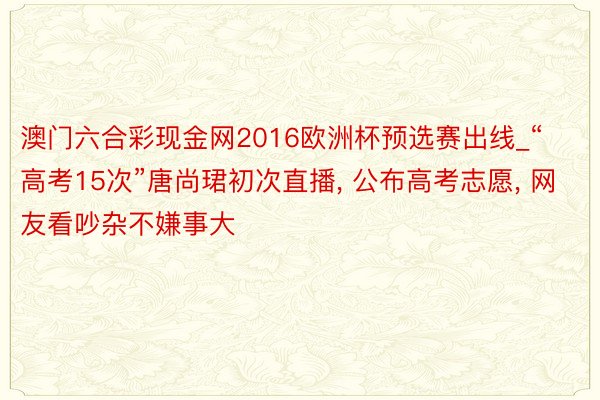 澳门六合彩现金网2016欧洲杯预选赛出线_“高考15次”唐尚珺初次直播, 公布高考志愿, 网友看吵杂不嫌事大