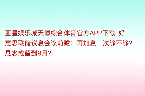 亚星娱乐城天博综合体育官方APP下载_好意思联储议息会议前瞻：再加息一次够不够？悬念或留到9月？