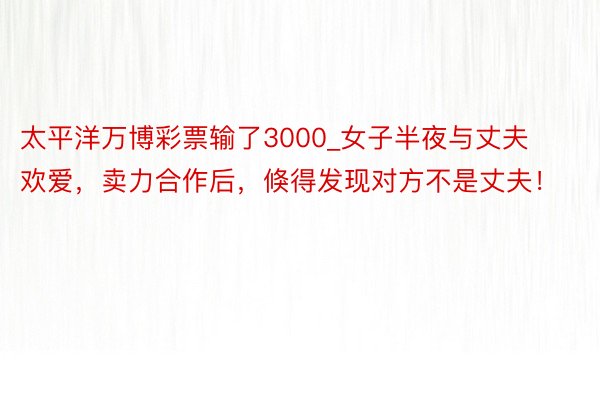 太平洋万博彩票输了3000_女子半夜与丈夫欢爱，卖力合作后，倏得发现对方不是丈夫！