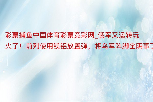 彩票捕鱼中国体育彩票竞彩网_俄军又运转玩火了！前列使用镁铝放置弹，将乌军阵脚全阴事了