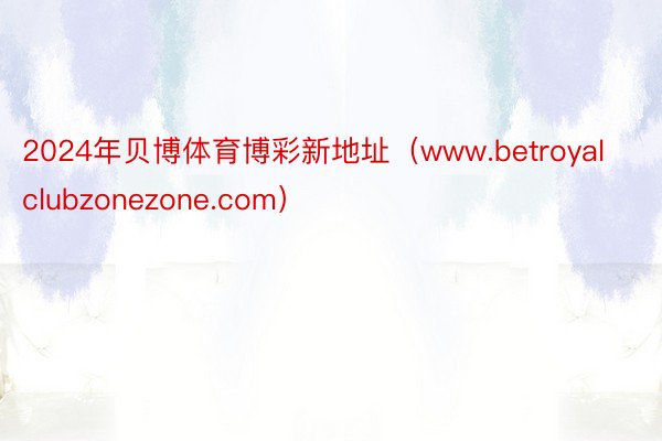 2024年贝博体育博彩新地址(www.betroyalclubzonezone.com)