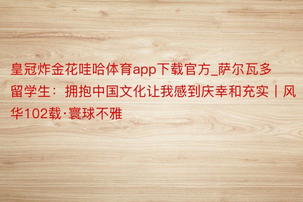 皇冠炸金花哇哈体育app下载官方_萨尔瓦多留学生：拥抱中国文化让我感到庆幸和充实丨风华102载·寰球不雅