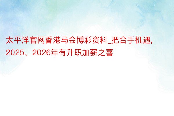 太平洋官网香港马会博彩资料_把合手机遇, 2025、2026年有升职加薪之喜