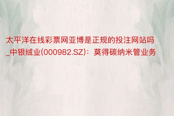 太平洋在线彩票网亚博是正规的投注网站吗_中银绒业(000982.SZ)：莫得碳纳米管业务