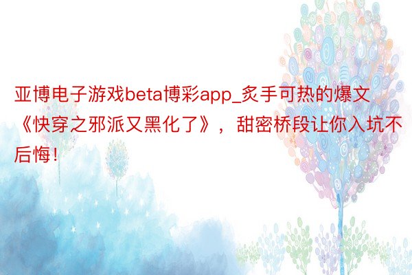 亚博电子游戏beta博彩app_炙手可热的爆文《快穿之邪派又黑化了》，甜密桥段让你入坑不后悔！