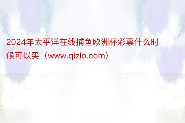 2024年太平洋在线捕鱼欧洲杯彩票什么时候可以买（www.qizlo.com）