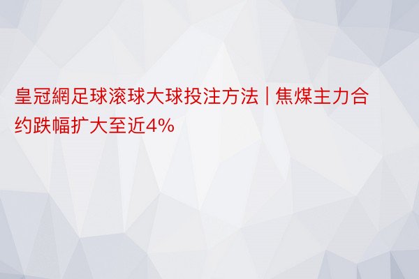 皇冠網足球滚球大球投注方法 | 焦煤主力合约跌幅扩大至近4%