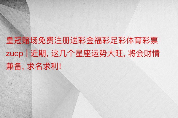 皇冠赌场免费注册送彩金福彩足彩体育彩票zucp | 近期, 这几个星座运势大旺, 将会财情兼备, 求名求利!