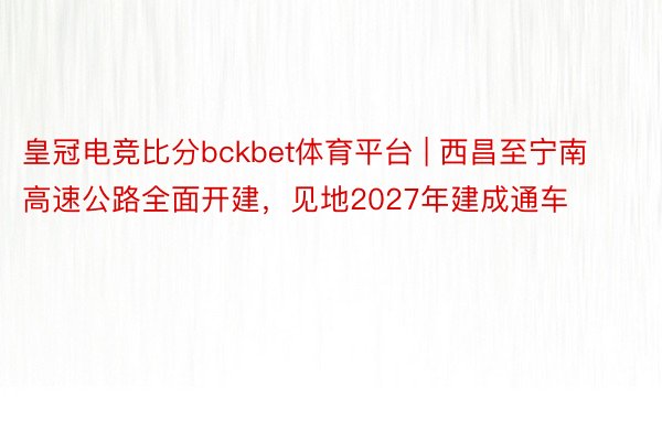 皇冠电竞比分bckbet体育平台 | 西昌至宁南高速公路全面开建，见地2027年建成通车