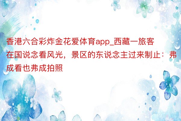 香港六合彩炸金花爱体育app_西藏一旅客在国说念看风光，景区的东说念主过来制止：弗成看也弗成拍照
