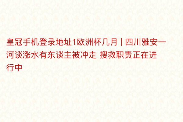 皇冠手机登录地址1欧洲杯几月 | 四川雅安一河谈涨水有东谈主被冲走 搜救职责正在进行中