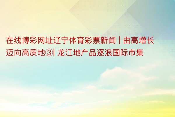 在线博彩网址辽宁体育彩票新闻 | 由高增长迈向高质地③| 龙江地产品逐浪国际市集