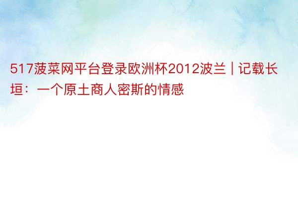 517菠菜网平台登录欧洲杯2012波兰 | 记载长垣：一个原土商人密斯的情感