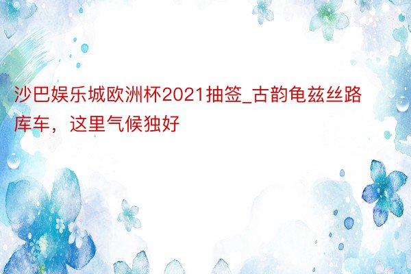 沙巴娱乐城欧洲杯2021抽签_古韵龟兹丝路库车，这里气候独好