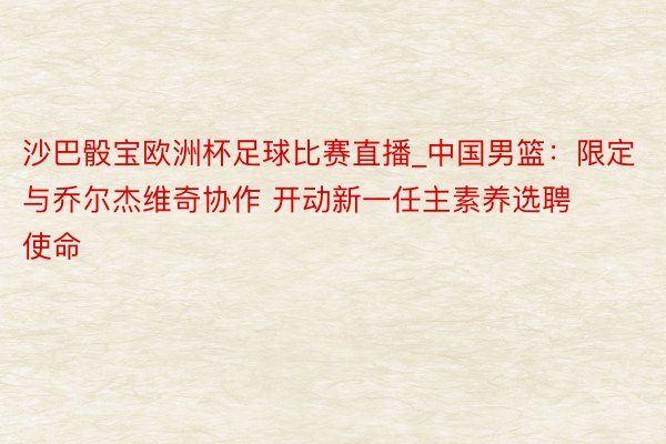 沙巴骰宝欧洲杯足球比赛直播_中国男篮：限定与乔尔杰维奇协作 开动新一任主素养选聘使命