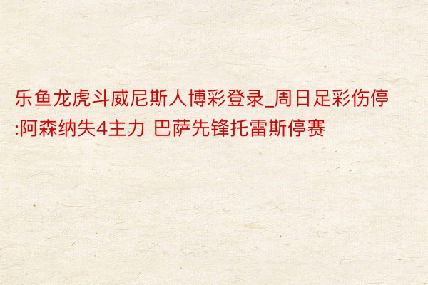 乐鱼龙虎斗威尼斯人博彩登录_周日足彩伤停:阿森纳失4主力 巴萨先锋托雷斯停赛