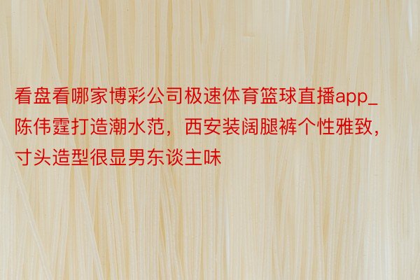 看盘看哪家博彩公司极速体育篮球直播app_陈伟霆打造潮水范，西安装阔腿裤个性雅致，寸头造型很显男东谈主味
